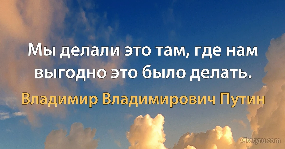 Мы делали это там, где нам выгодно это было делать. (Владимир Владимирович Путин)