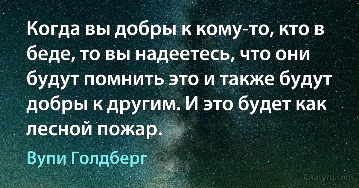 Когда вы добры к кому-то, кто в беде, то вы надеетесь, что они будут помнить это и также будут добры к другим. И это будет как лесной пожар. (Вупи Голдберг)