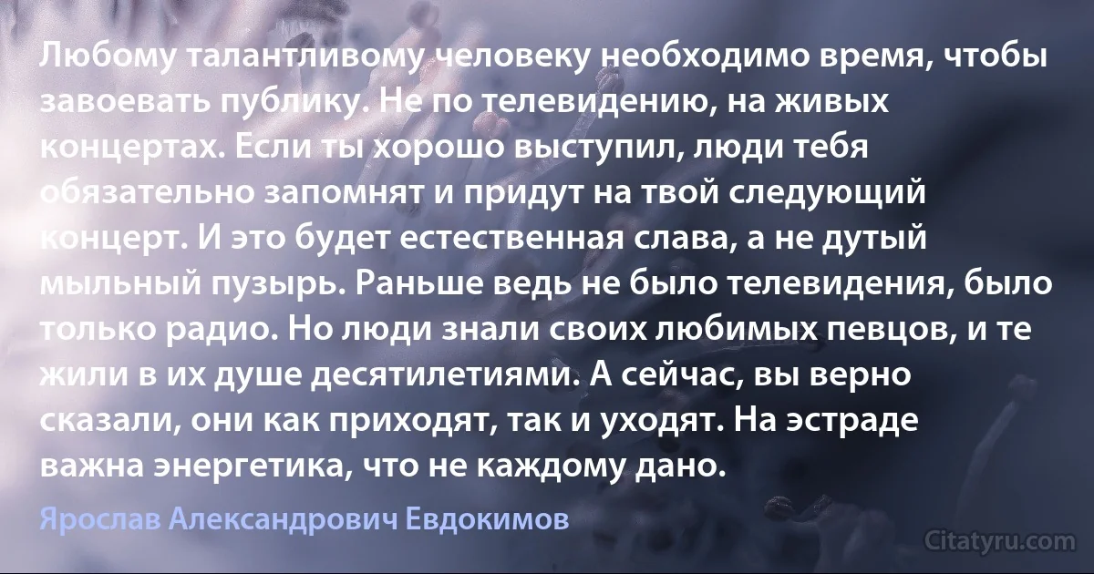 Любому талантливому человеку необходимо время, чтобы завоевать публику. Не по телевидению, на живых концертах. Если ты хорошо выступил, люди тебя обязательно запомнят и придут на твой следующий концерт. И это будет естественная слава, а не дутый мыльный пузырь. Раньше ведь не было телевидения, было только радио. Но люди знали своих любимых певцов, и те жили в их душе десятилетиями. А сейчас, вы верно сказали, они как приходят, так и уходят. На эстраде важна энергетика, что не каждому дано. (Ярослав Александрович Евдокимов)