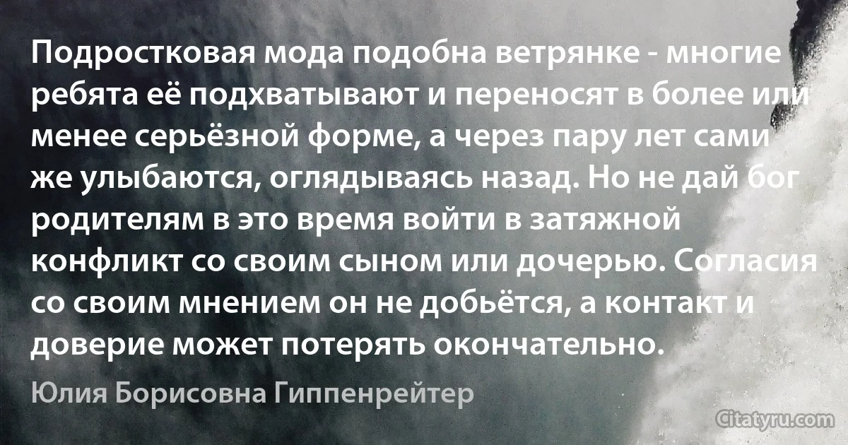 Подростковая мода подобна ветрянке - многие ребята её подхватывают и переносят в более или менее серьёзной форме, а через пару лет сами же улыбаются, оглядываясь назад. Но не дай бог родителям в это время войти в затяжной конфликт со своим сыном или дочерью. Согласия со своим мнением он не добьётся, а контакт и доверие может потерять окончательно. (Юлия Борисовна Гиппенрейтер)