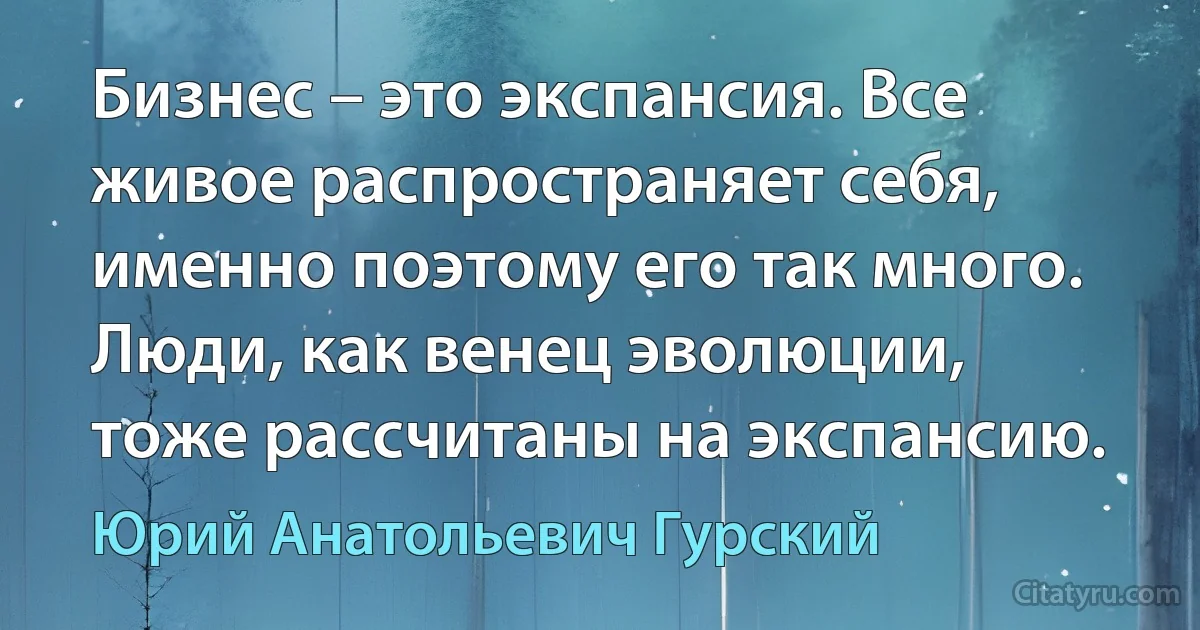 Бизнес – это экспансия. Все живое распространяет себя, именно поэтому его так много. Люди, как венец эволюции, тоже рассчитаны на экспансию. (Юрий Анатольевич Гурский)