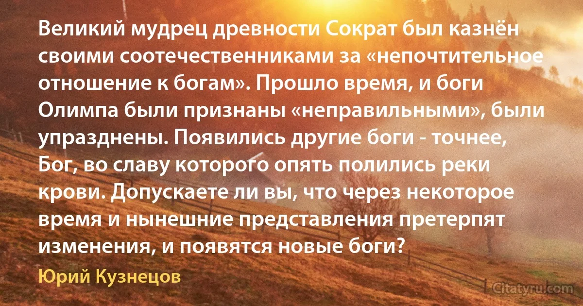 Великий мудрец древности Сократ был казнён своими соотечественниками за «непочтительное отношение к богам». Прошло время, и боги Олимпа были признаны «неправильными», были упразднены. Появились другие боги - точнее, Бог, во славу которого опять полились реки крови. Допускаете ли вы, что через некоторое время и нынешние представления претерпят изменения, и появятся новые боги? (Юрий Кузнецов)