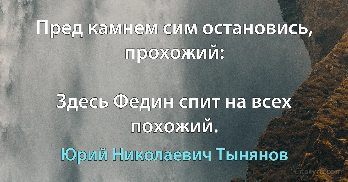 Пред камнем сим остановись, прохожий:

Здесь Федин спит на всех похожий. (Юрий Николаевич Тынянов)