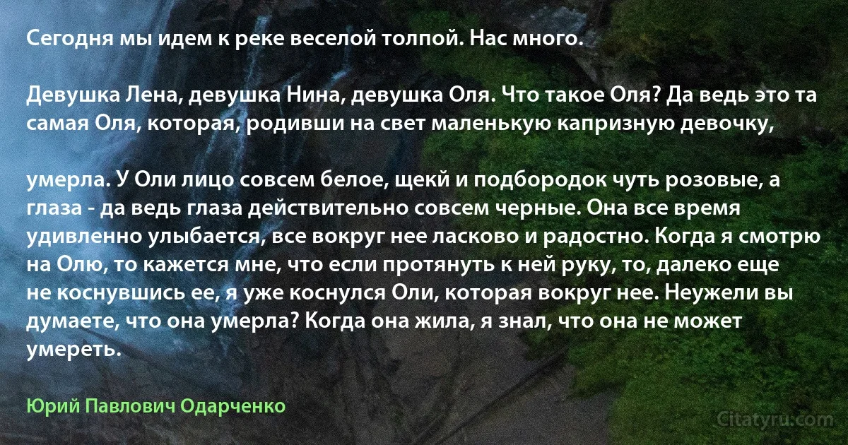 Сегодня мы идем к реке веселой толпой. Нас много.

Девушка Лена, девушка Нина, девушка Оля. Что такое Оля? Да ведь это та самая Оля, которая, родивши на свет маленькую капризную девочку,

умерла. У Оли лицо совсем белое, щекй и подбородок чуть розовые, а глаза - да ведь глаза действительно совсем черные. Она все время удивленно улыбается, все вокруг нее ласково и радостно. Когда я смотрю на Олю, то кажется мне, что если протянуть к ней руку, то, далеко еще не коснувшись ее, я уже коснулся Оли, которая вокруг нее. Неужели вы думаете, что она умерла? Когда она жила, я знал, что она не может умереть. (Юрий Павлович Одарченко)