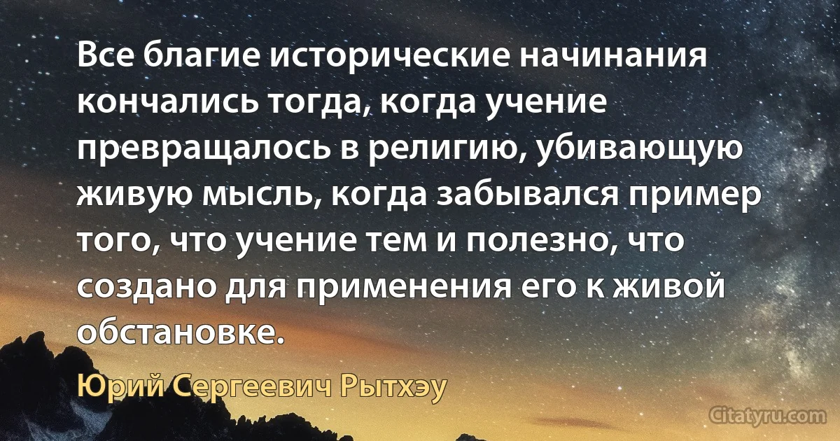 Все благие исторические начинания кончались тогда, когда учение превращалось в религию, убивающую живую мысль, когда забывался пример того, что учение тем и полезно, что создано для применения его к живой обстановке. (Юрий Сергеевич Рытхэу)