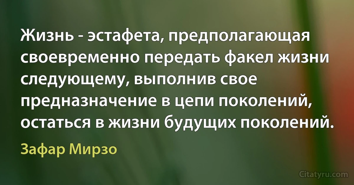 Жизнь - эстафета, предполагающая своевременно передать факел жизни следующему, выполнив свое предназначение в цепи поколений, остаться в жизни будущих поколений. (Зафар Мирзо)