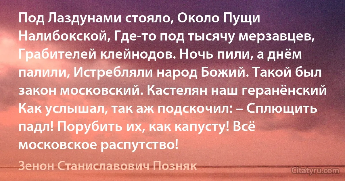 Под Лаздунами стояло, Около Пущи Налибокской, Где-то под тысячу мерзавцев, Грабителей клейнодов. Ночь пили, а днём палили, Истребляли народ Божий. Такой был закон московский. Кастелян наш геранёнский Как услышал, так аж подскочил: – Сплющить падл! Порубить их, как капусту! Всё московское распутство! (Зенон Станиславович Позняк)