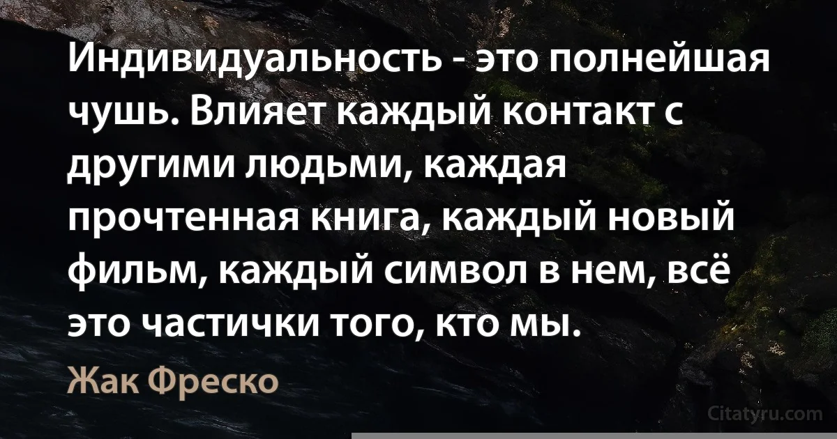 Индивидуальность - это полнейшая чушь. Влияет каждый контакт с другими людьми, каждая прочтенная книга, каждый новый фильм, каждый символ в нем, всё это частички того, кто мы. (Жак Фреско)