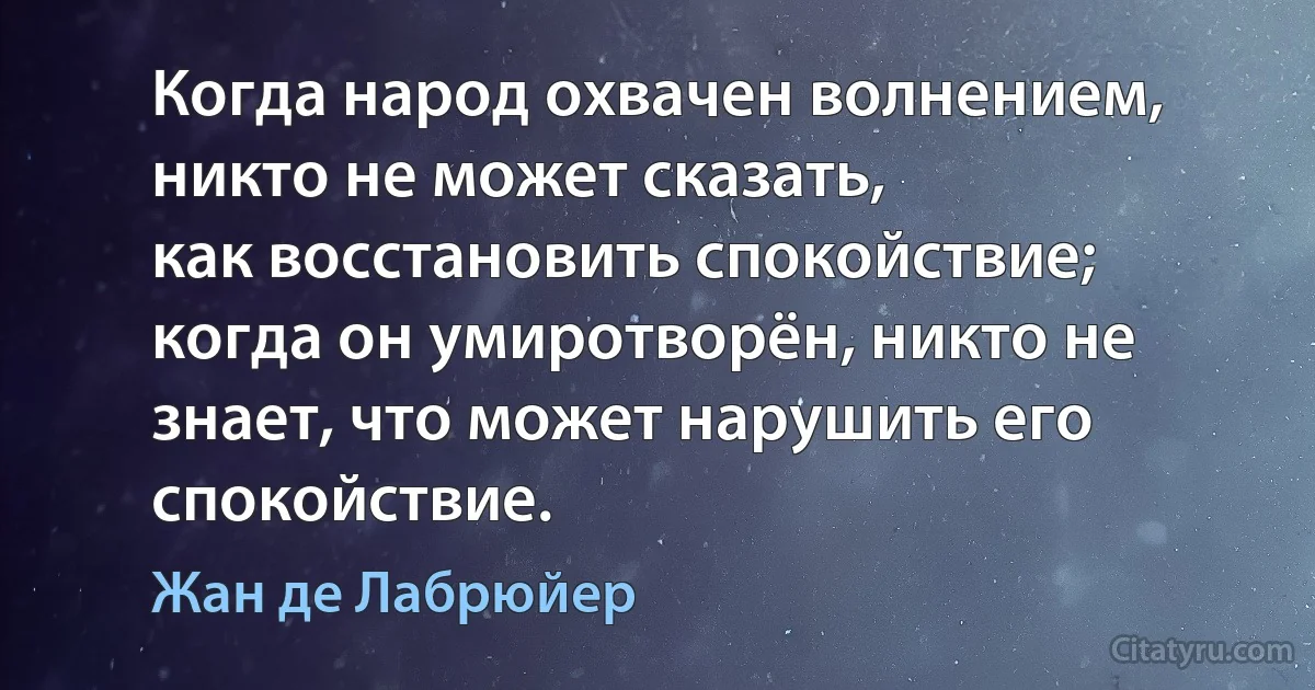 Когда народ охвачен волнением, никто не может сказать,
как восстановить спокойствие; когда он умиротворён, никто не знает, что может нарушить его спокойствие. (Жан де Лабрюйер)