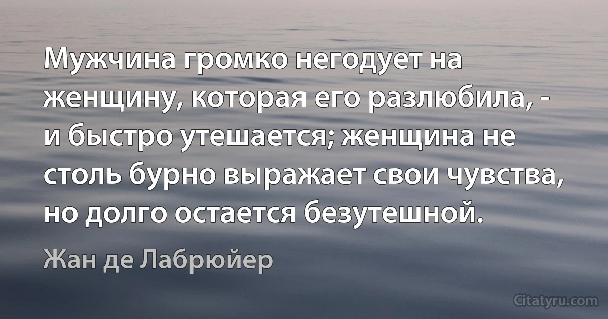 Мужчина громко негодует на женщину, которая его разлюбила, - и быстро утешается; женщина не столь бурно выражает свои чувства, но долго остается безутешной. (Жан де Лабрюйер)