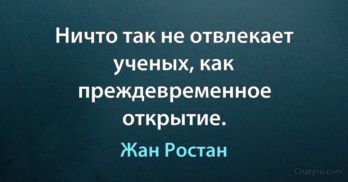 Ничто так не отвлекает ученых, как преждевременное открытие. (Жан Ростан)