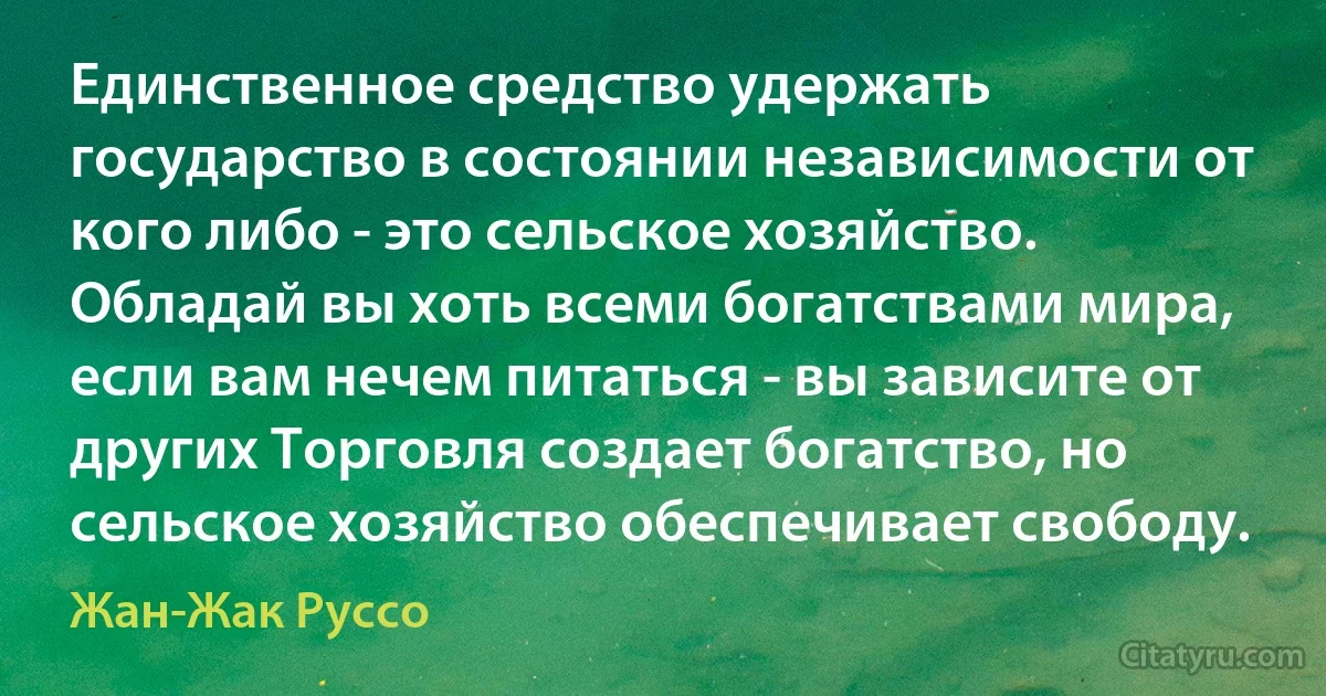 Единственное средство удержать государство в состоянии независимости от кого либо - это сельское хозяйство. Обладай вы хоть всеми богатствами мира, если вам нечем питаться - вы зависите от других Торговля создает богатство, но сельское хозяйство обеспечивает свободу. (Жан-Жак Руссо)