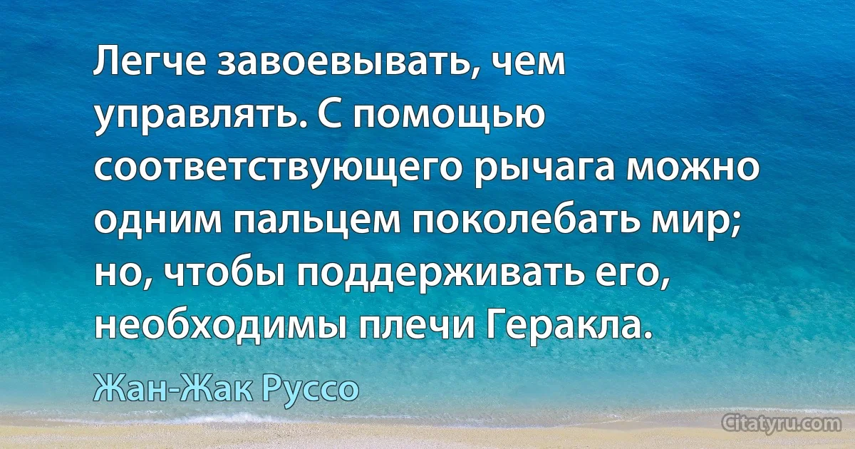 Легче завоевывать, чем управлять. С помощью соответствующего рычага можно одним пальцем поколебать мир; но, чтобы поддерживать его, необходимы плечи Геракла. (Жан-Жак Руссо)