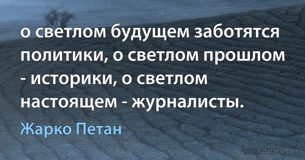 о светлом будущем заботятся политики, о светлом прошлом - историки, о светлом настоящем - журналисты. (Жарко Петан)