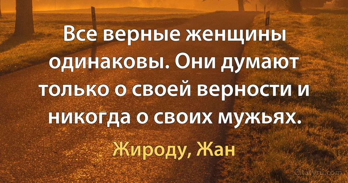 Все верные женщины одинаковы. Они думают только о своей верности и никогда о своих мужьях. (Жироду, Жан)