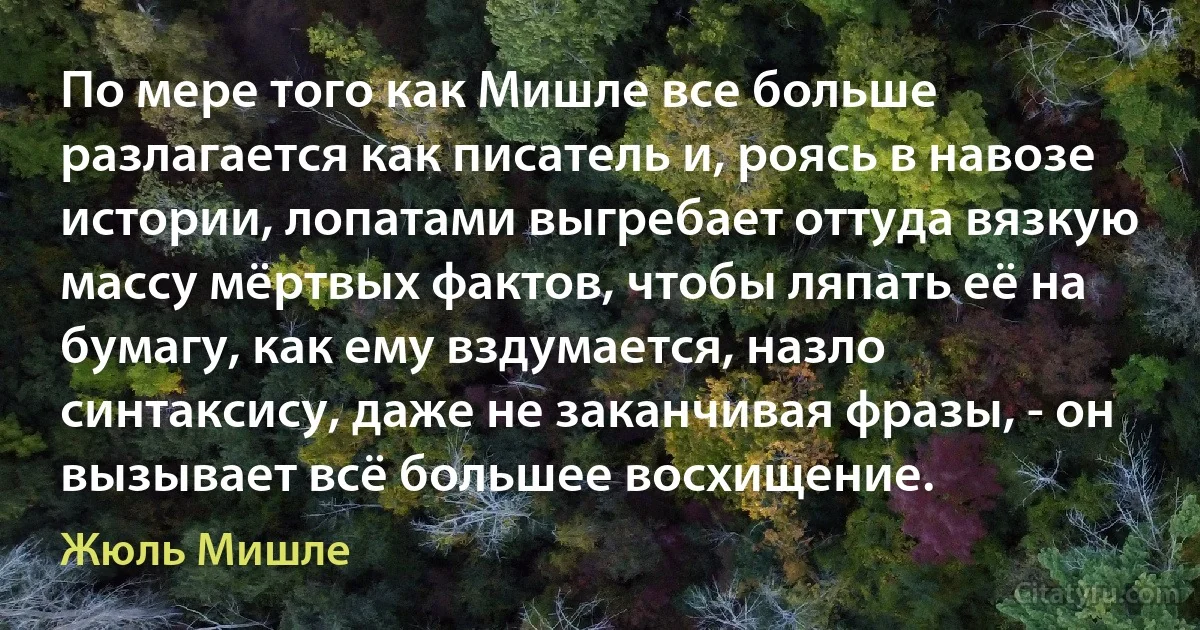 По мере того как Мишле все больше разлагается как писатель и, роясь в навозе истории, лопатами выгребает оттуда вязкую массу мёртвых фактов, чтобы ляпать её на бумагу, как ему вздумается, назло синтаксису, даже не заканчивая фразы, - он вызывает всё большее восхищение. (Жюль Мишле)