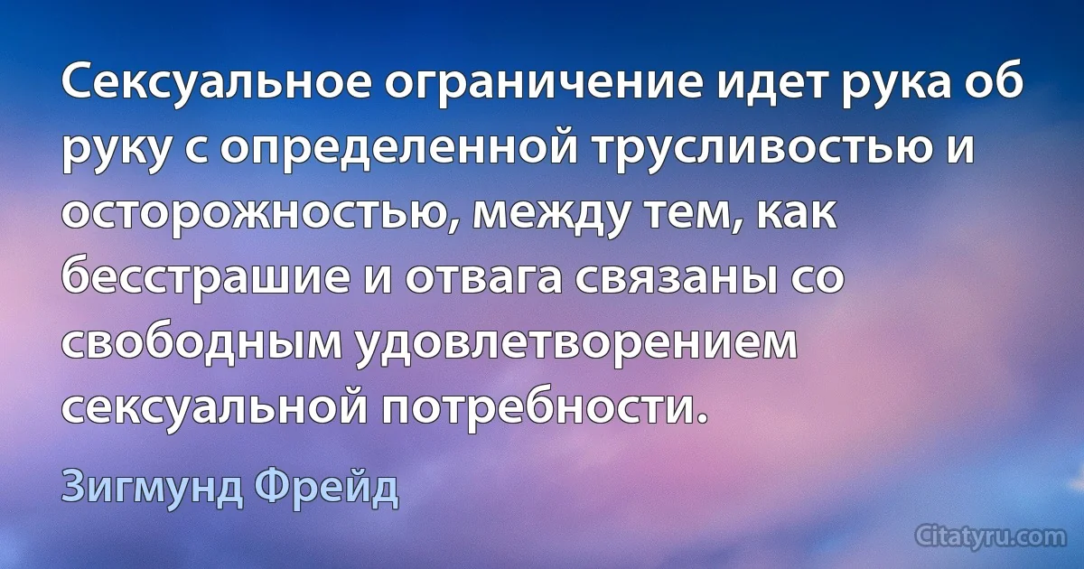 Сексуальное ограничение идет рука об руку с определенной трусливостью и осторожностью, между тем, как бесстрашие и отвага связаны со свободным удовлетворением сексуальной потребности. (Зигмунд Фрейд)