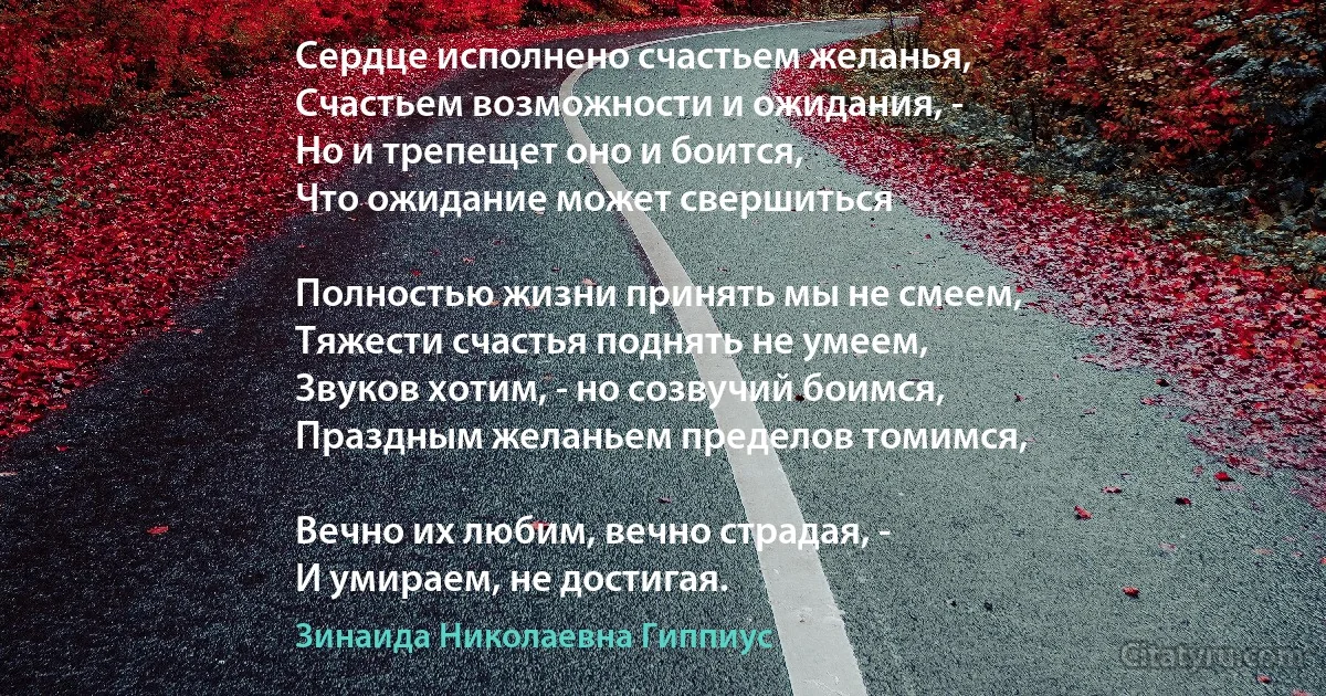 Сердце исполнено счастьем желанья,
Счастьем возможности и ожидания, -
Но и трепещет оно и боится,
Что ожидание может свершиться 

Полностью жизни принять мы не смеем,
Тяжести счастья поднять не умеем,
Звуков хотим, - но созвучий боимся,
Праздным желаньем пределов томимся,

Вечно их любим, вечно страдая, -
И умираем, не достигая. (Зинаида Николаевна Гиппиус)