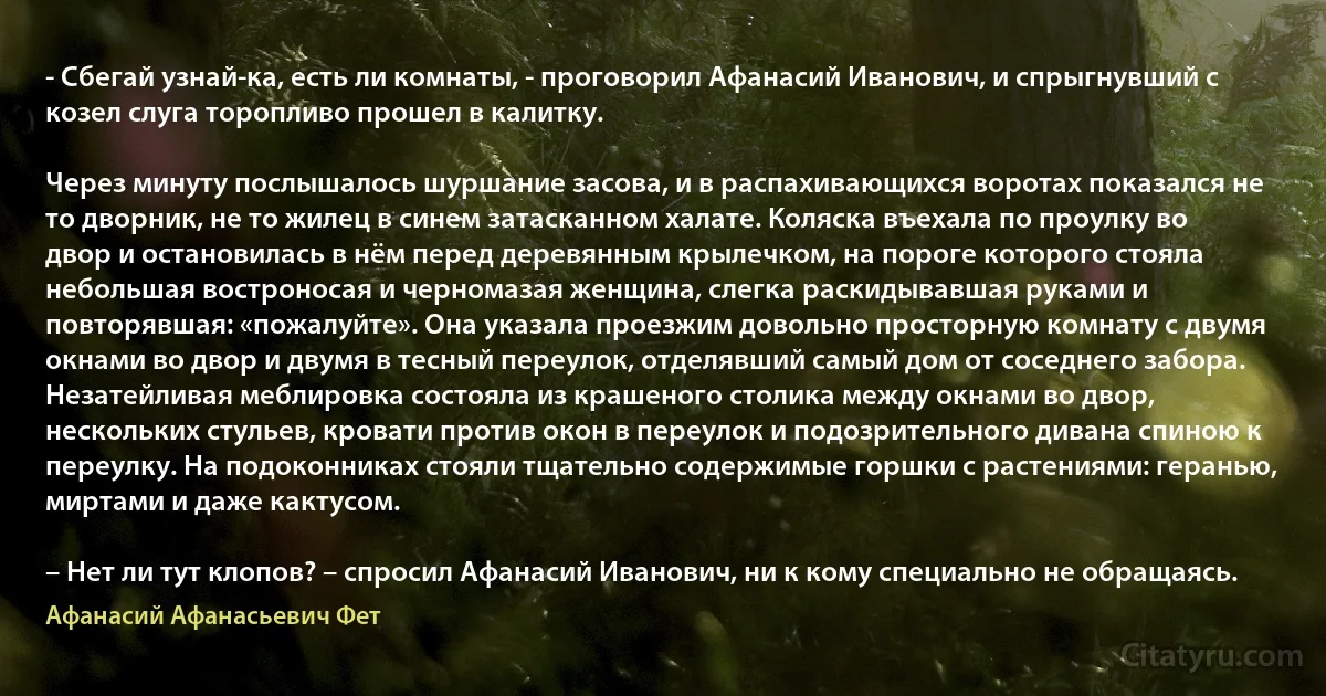 - Сбегай узнай-ка, есть ли комнаты, - проговорил Афанасий Иванович, и спрыгнувший с козел слуга торопливо прошел в калитку.

Через минуту послышалось шуршание засова, и в распахивающихся воротах показался не то дворник, не то жилец в синем затасканном халате. Коляска въехала по проулку во двор и остановилась в нём перед деревянным крылечком, на пороге которого стояла небольшая востроносая и черномазая женщина, слегка раскидывавшая руками и повторявшая: «пожалуйте». Она указала проезжим довольно просторную комнату с двумя окнами во двор и двумя в тесный переулок, отделявший самый дом от соседнего забора. Незатейливая меблировка состояла из крашеного столика между окнами во двор, нескольких стульев, кровати против окон в переулок и подозрительного дивана спиною к переулку. На подоконниках стояли тщательно содержимые горшки с растениями: геранью, миртами и даже кактусом.

– Нет ли тут клопов? – спросил Афанасий Иванович, ни к кому специально не обращаясь. (Афанасий Афанасьевич Фет)