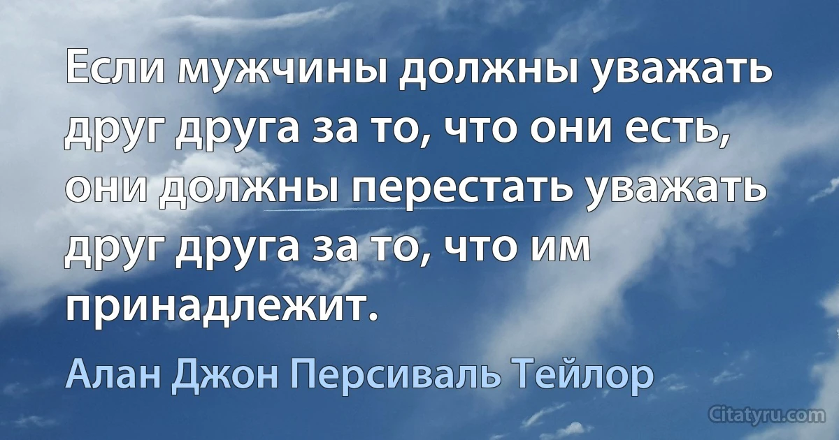 Если мужчины должны уважать друг друга за то, что они есть, они должны перестать уважать друг друга за то, что им принадлежит. (Алан Джон Персиваль Тейлор)