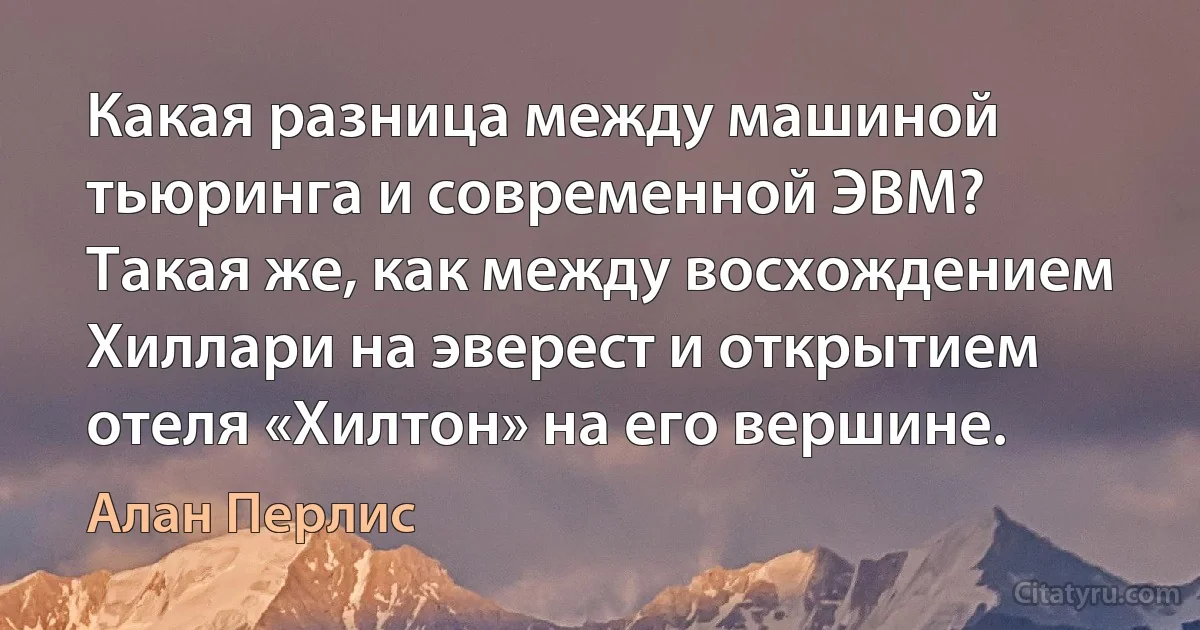 Какая разница между машиной тьюринга и современной ЭВМ? Такая же, как между восхождением Хиллари на эверест и открытием отеля «Хилтон» на его вершине. (Алан Перлис)