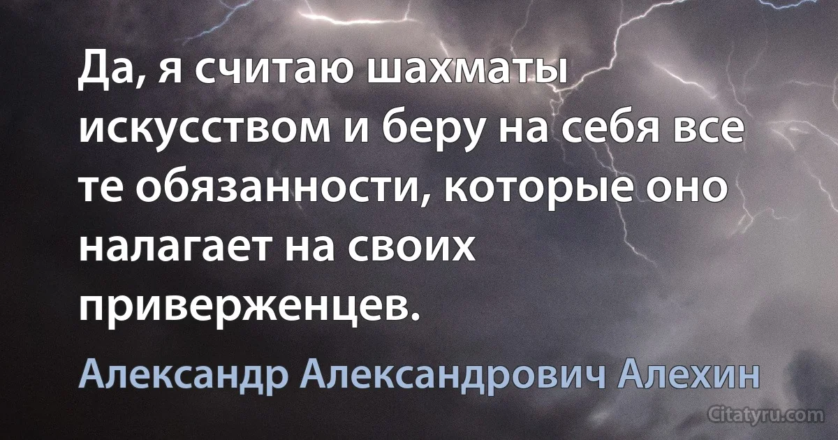 Да, я считаю шахматы искусством и беру на себя все те обязанности, которые оно налагает на своих приверженцев. (Александр Александрович Алехин)