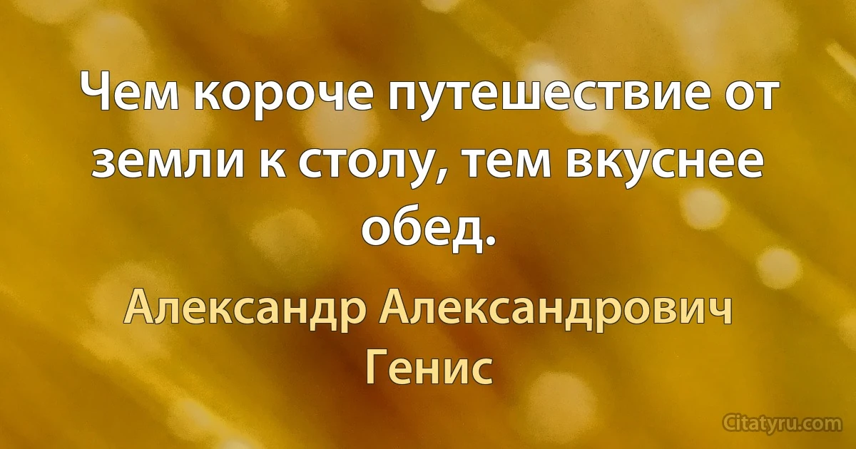 Чем короче путешествие от земли к столу, тем вкуснее обед. (Александр Александрович Генис)