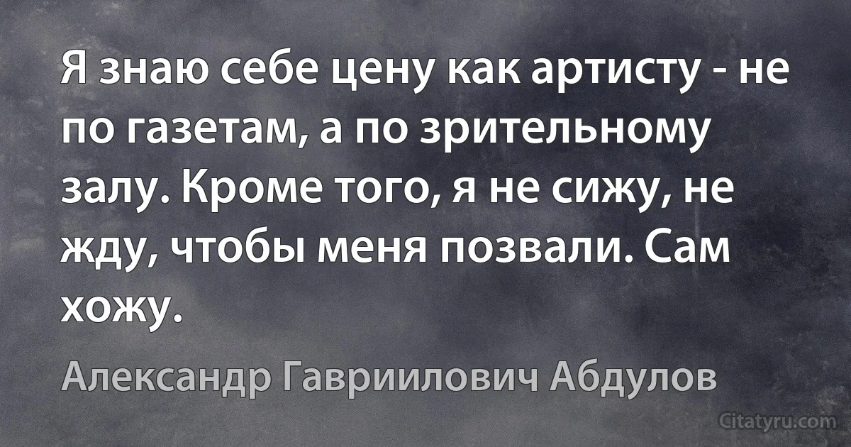 Я знаю себе цену как артисту - не по газетам, а по зрительному залу. Кроме того, я не сижу, не жду, чтобы меня позвали. Сам хожу. (Александр Гавриилович Абдулов)