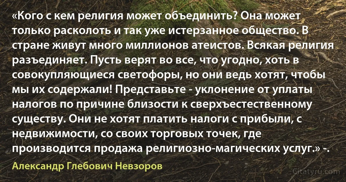 «Кого с кем религия может объединить? Она может только расколоть и так уже истерзанное общество. В стране живут много миллионов атеистов. Всякая религия разъединяет. Пусть верят во все, что угодно, хоть в совокупляющиеся светофоры, но они ведь хотят, чтобы мы их содержали! Представьте - уклонение от уплаты налогов по причине близости к сверхъестественному существу. Они не хотят платить налоги с прибыли, с недвижимости, со своих торговых точек, где производится продажа религиозно-магических услуг.» -. (Александр Глебович Невзоров)