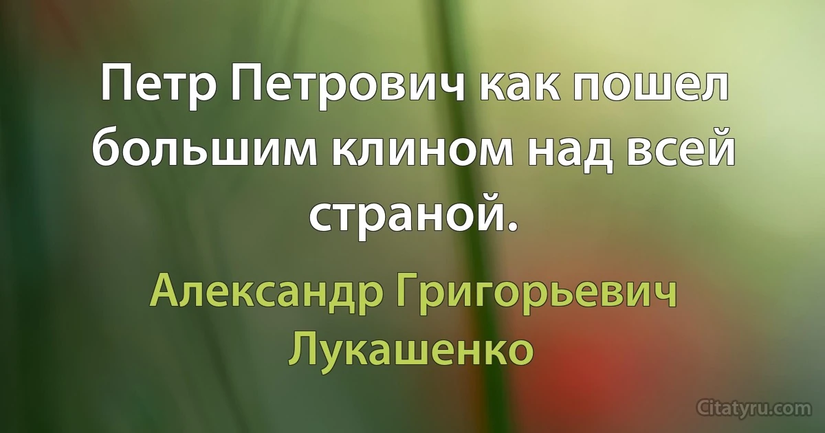 Петр Петрович как пошел большим клином над всей страной. (Александр Григорьевич Лукашенко)