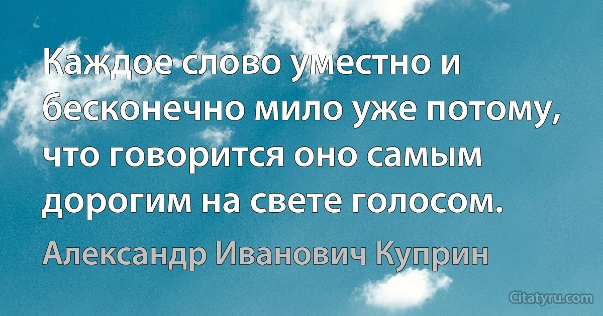 Каждое слово уместно и бесконечно мило уже потому, что говорится оно самым дорогим на свете голосом. (Александр Иванович Куприн)