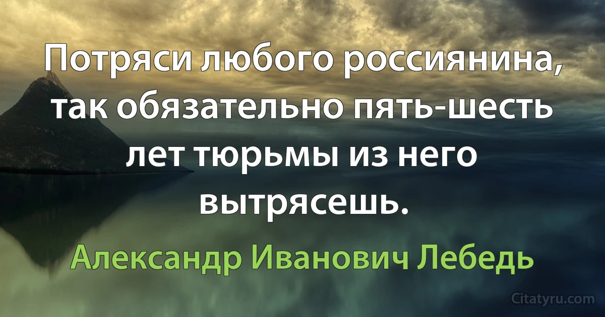 Потряси любого россиянина, так обязательно пять-шесть лет тюрьмы из него вытрясешь. (Александр Иванович Лебедь)