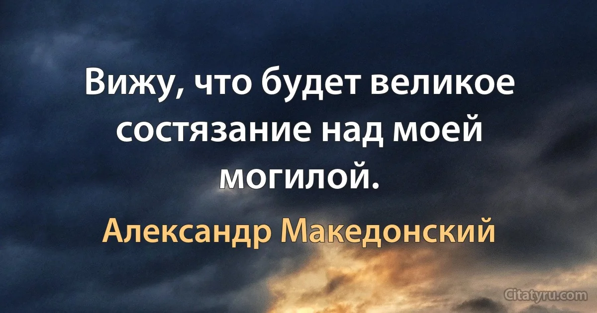 Вижу, что будет великое состязание над моей могилой. (Александр Македонский)