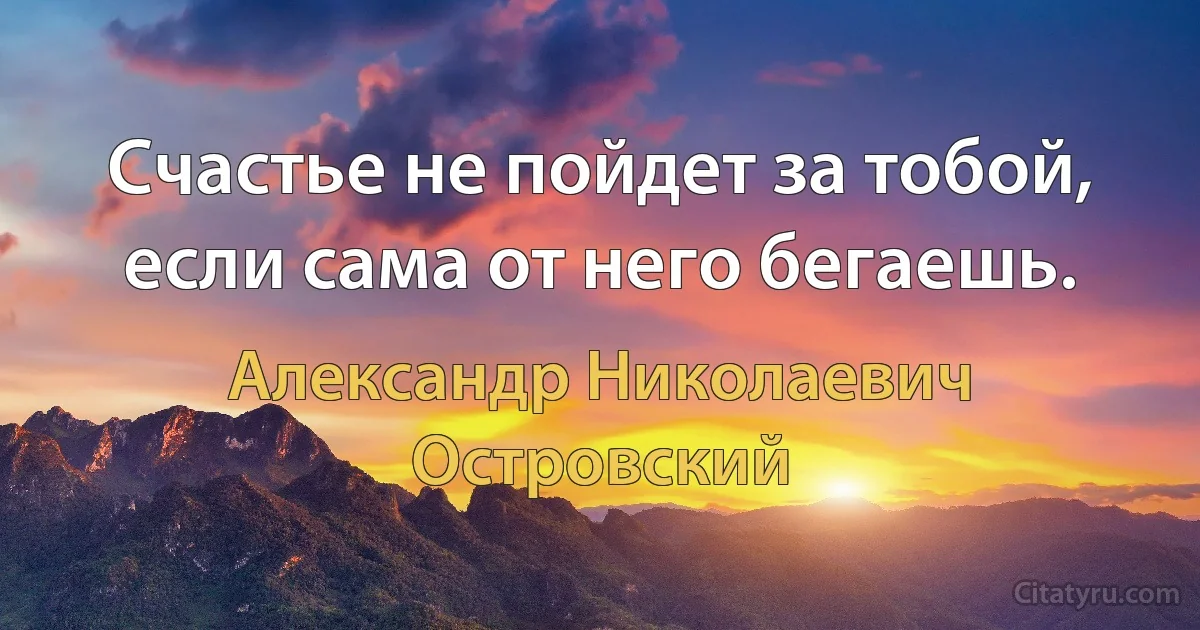 Счастье не пойдет за тобой, если сама от него бегаешь. (Александр Николаевич Островский)