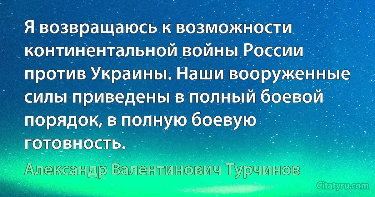 Я возвращаюсь к возможности континентальной войны России против Украины. Наши вооруженные силы приведены в полный боевой порядок, в полную боевую готовность. (Александр Валентинович Турчинов)