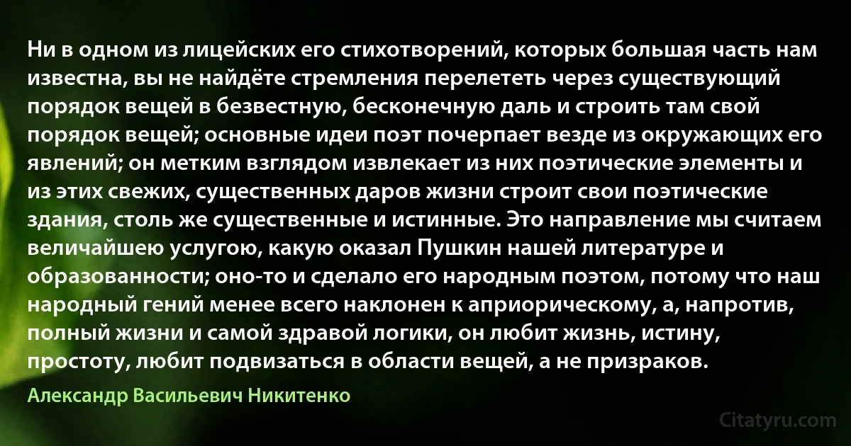 Ни в одном из лицейских его стихотворений, которых большая часть нам известна, вы не найдёте стремления перелететь через существующий порядок вещей в безвестную, бесконечную даль и строить там свой порядок вещей; основные идеи поэт почерпает везде из окружающих его явлений; он метким взглядом извлекает из них поэтические элементы и из этих свежих, существенных даров жизни строит свои поэтические здания, столь же существенные и истинные. Это направление мы считаем величайшею услугою, какую оказал Пушкин нашей литературе и образованности; оно-то и сделало его народным поэтом, потому что наш народный гений менее всего наклонен к априорическому, а, напротив, полный жизни и самой здравой логики, он любит жизнь, истину, простоту, любит подвизаться в области вещей, а не призраков. (Александр Васильевич Никитенко)