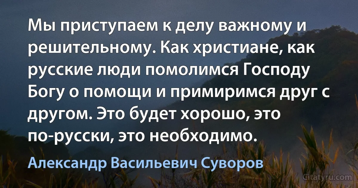 Мы приступаем к делу важному и решительному. Как христиане, как русские люди помолимся Господу Богу о помощи и примиримся друг с другом. Это будет хорошо, это по-русски, это необходимо. (Александр Васильевич Суворов)