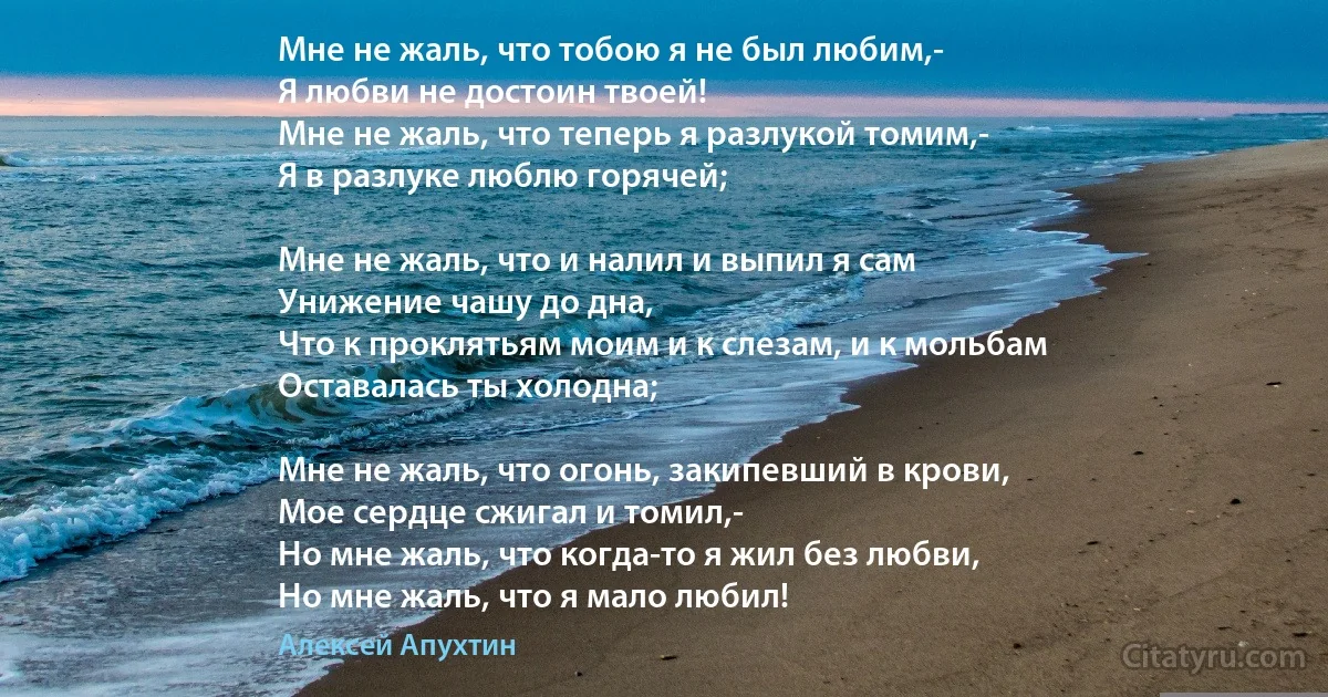 Мне не жаль, что тобою я не был любим,-
Я любви не достоин твоей!
Мне не жаль, что теперь я разлукой томим,-
Я в разлуке люблю горячей;

Мне не жаль, что и налил и выпил я сам
Унижение чашу до дна,
Что к проклятьям моим и к слезам, и к мольбам
Оставалась ты холодна;

Мне не жаль, что огонь, закипевший в крови,
Мое сердце сжигал и томил,-
Но мне жаль, что когда-то я жил без любви,
Но мне жаль, что я мало любил! (Алексей Апухтин)