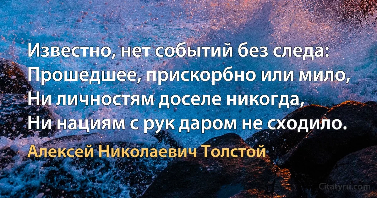 Известно, нет событий без следа:
Прошедшее, прискорбно или мило,
Ни личностям доселе никогда,
Ни нациям с рук даром не сходило. (Алексей Николаевич Толстой)