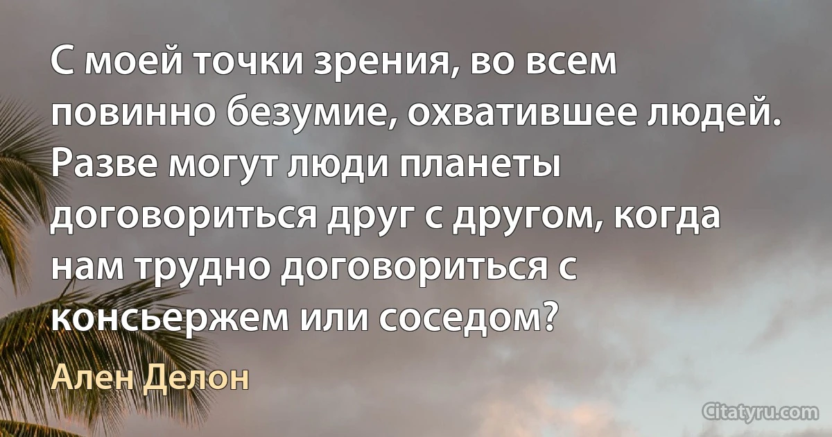 С моей точки зрения, во всем повинно безумие, охватившее людей. Разве могут люди планеты договориться друг с другом, когда нам трудно договориться с консьержем или соседом? (Ален Делон)