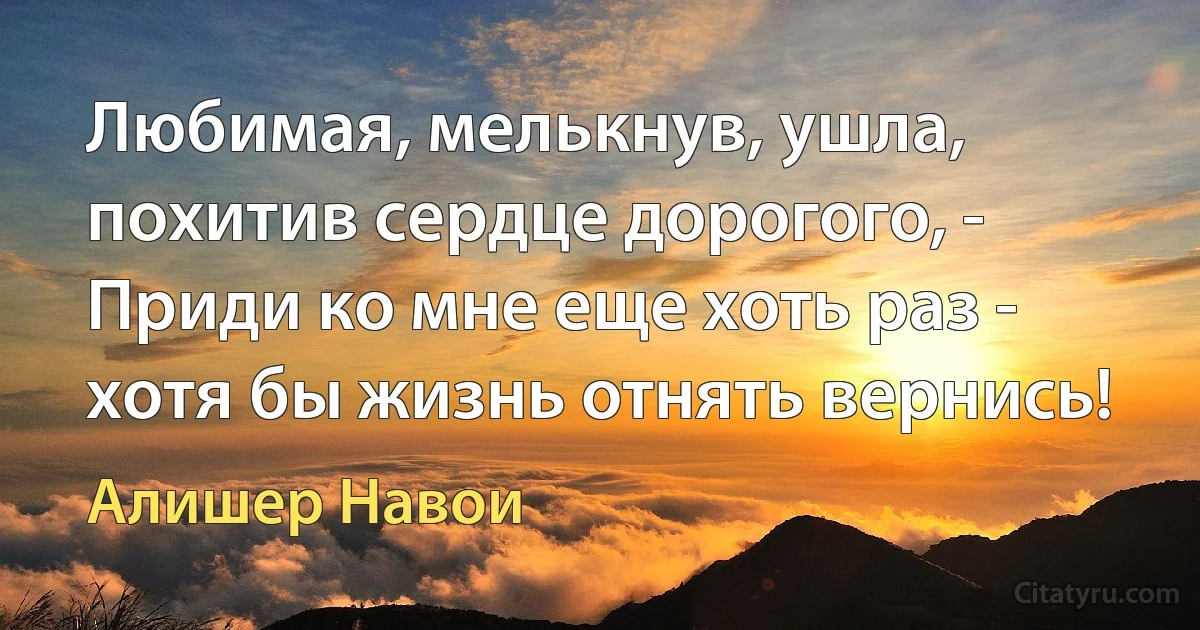 Любимая, мелькнув, ушла, похитив сердце дорогого, -
Приди ко мне еще хоть раз - хотя бы жизнь отнять вернись! (Алишер Навои)