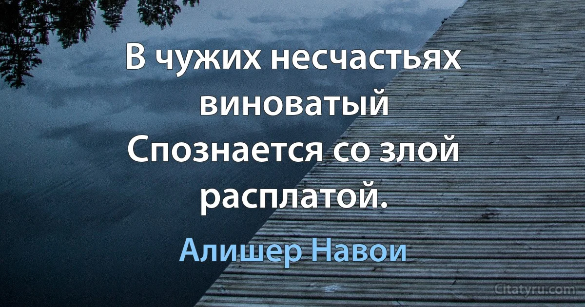 В чужих несчастьях виноватый
Спознается со злой расплатой. (Алишер Навои)