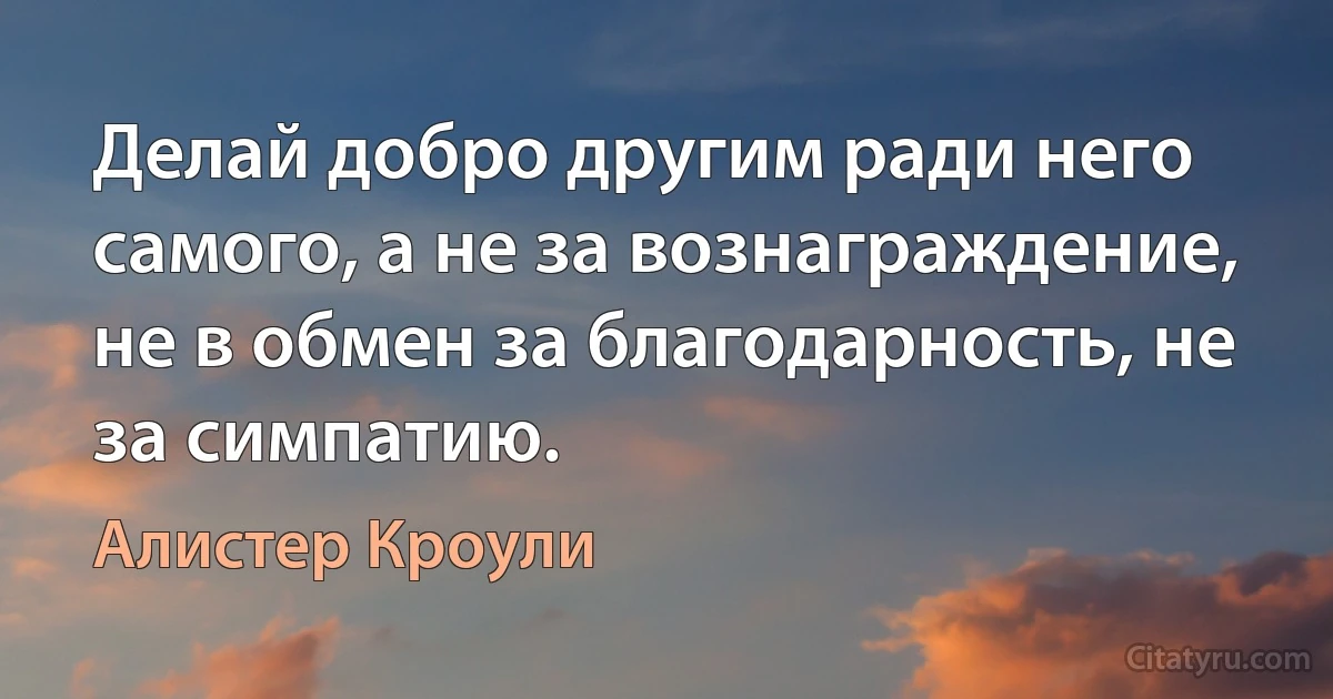 Делай добро другим ради него самого, а не за вознаграждение, не в обмен за благодарность, не за симпатию. (Алистер Кроули)