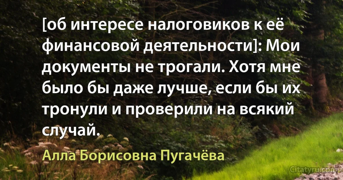 [об интересе налоговиков к её финансовой деятельности]: Мои документы не трогали. Хотя мне было бы даже лучше, если бы их тронули и проверили на всякий случай. (Алла Борисовна Пугачёва)