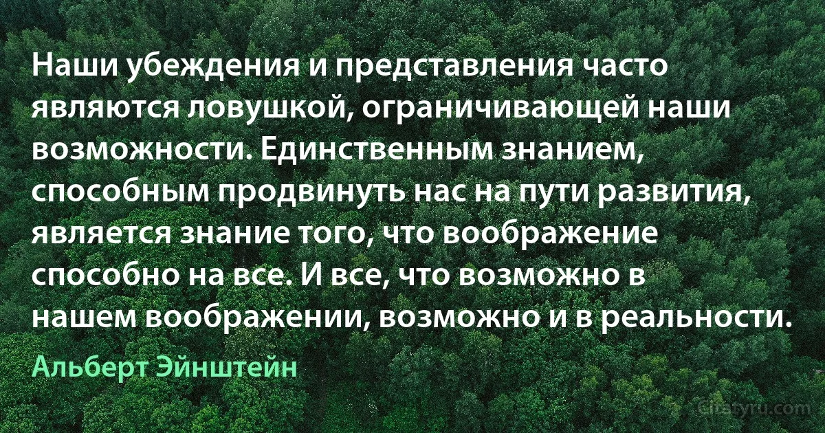 Наши убеждения и представления часто являются ловушкой, ограничивающей наши возможности. Единственным знанием, способным продвинуть нас на пути развития, является знание того, что воображение способно на все. И все, что возможно в нашем воображении, возможно и в реальности. (Альберт Эйнштейн)