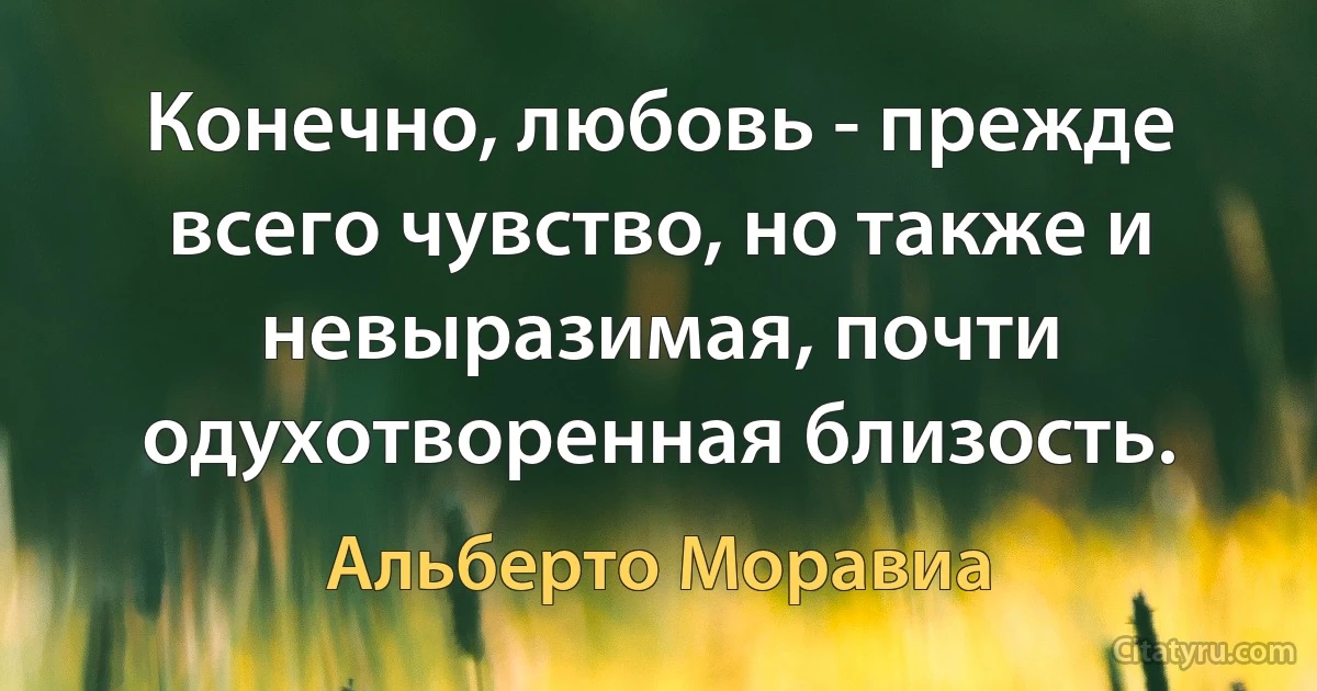 Конечно, любовь - прежде всего чувство, но также и невыразимая, почти одухотворенная близость. (Альберто Моравиа)