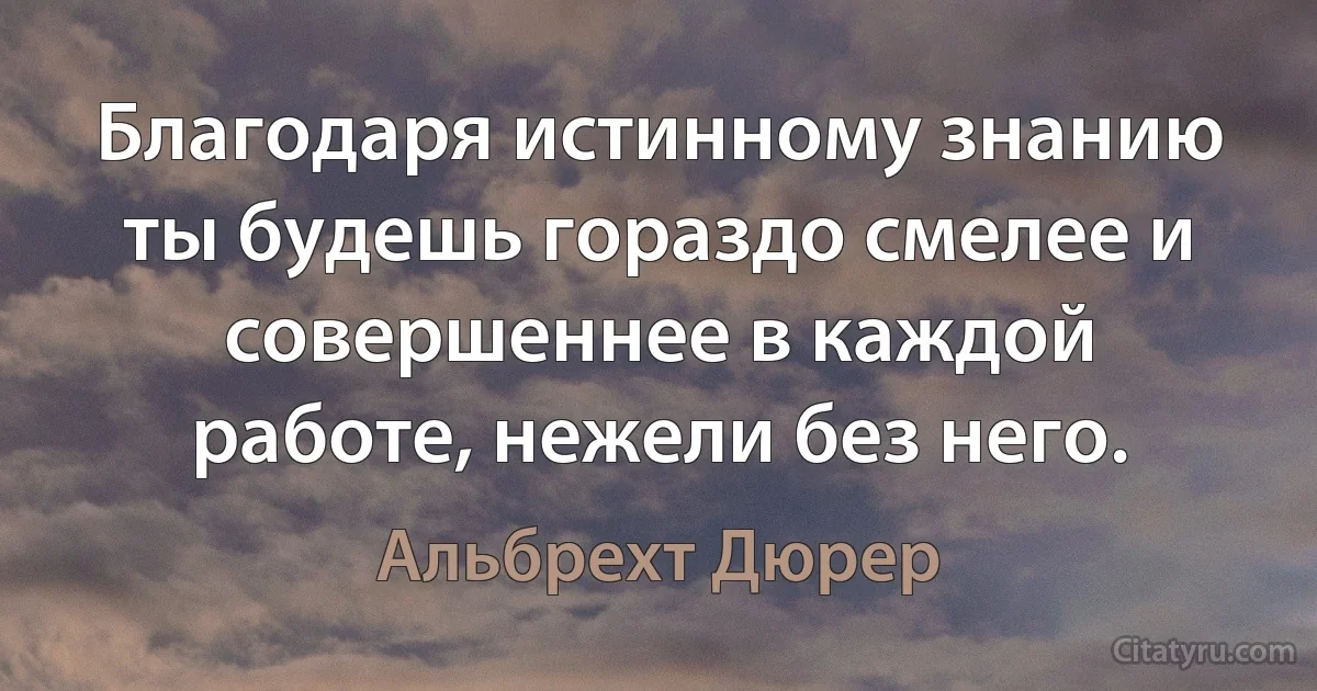 Благодаря истинному знанию ты будешь гораздо смелее и совершеннее в каждой работе, нежели без него. (Альбрехт Дюрер)