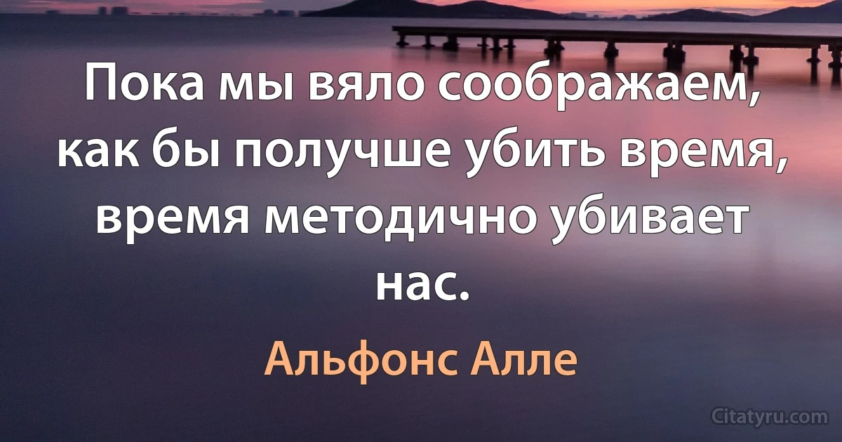 Пока мы вяло соображаем, как бы получше убить время, время методично убивает нас. (Альфонс Алле)