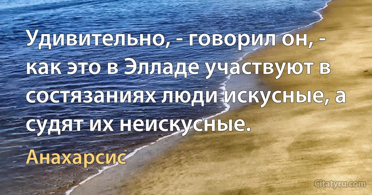 Удивительно, - говорил он, - как это в Элладе участвуют в состязаниях люди искусные, а судят их неискусные. (Анахарсис)