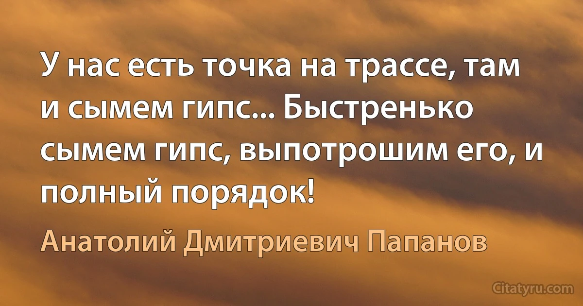 У нас есть точка на трассе, там и сымем гипс... Быстренько сымем гипс, выпотрошим его, и полный порядок! (Анатолий Дмитриевич Папанов)